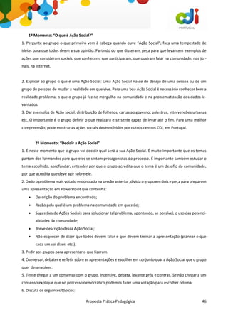 Proposta Prática Pedagógica 46
1º Momento: “O que é Ação Social?”
1. Pergunte ao grupo o que primeiro vem à cabeça quando ouve “Ação Social”; faça uma tempestade de
ideias para que todos deem a sua opinião. Partindo do que disseram, peça para que levantem exemplos de
ações que consideram sociais, que conhecem, que participaram, que ouviram falar na comunidade, nos jor-
nais, na Internet.
2. Explicar ao grupo o que é uma Ação Social: Uma Ação Social nasce do desejo de uma pessoa ou de um
grupo de pessoas de mudar a realidade em que vive. Para uma boa Ação Social é necessário conhecer bem a
realidade problema, o que o grupo já fez no mergulho na comunidade e na problematização dos dados le-
vantados.
3. Dar exemplos de Ação social: distribuição de folhetos, cartas ao governo, palestras, intervenções urbanas
etc. O importante é o grupo definir o que realizará e se sente capaz de levar até o fim. Para uma melhor
compreensão, pode mostrar as ações sociais desenvolvidos por outros centros CDI, em Portugal.
2º Momento: “Decidir a Ação Social”
1. É neste momento que o grupo vai decidir qual será a sua Ação Social. É muito importante que os temas
partam dos formandos para que eles se sintam protagonistas do processo. É importante também estudar o
tema escolhido, aprofundar, entender por que o grupo acredita que o tema é um desafio da comunidade,
por que acredita que deve agir sobre ele.
2. Dado o problema mais votado encontrado na sessão anterior, divida o grupo em dois e peça para preparem
uma apresentação em PowerPoint que contenha:
 Descrição do problema encontrado;
 Razão pela qual é um problema na comunidade em questão;
 Sugestões de Ações Sociais para solucionar tal problema, apontando, se possível, o uso das potenci-
alidades da comunidade;
 Breve descrição dessa Ação Social;
 Não esquecer de dizer que todos devem falar e que devem treinar a apresentação (planear o que
cada um vai dizer, etc.).
3. Pedir aos grupos para apresentar o que fizeram.
4. Conversar, debater e refletir sobre as apresentações e escolher em conjunto qual a Ação Social que o grupo
quer desenvolver.
5. Tente chegar a um consenso com o grupo. Incentive, debata, levante prós e contras. Se não chegar a um
consenso explique que no processo democrático podemos fazer uma votação para escolher o tema.
6. Discuta os seguintes tópicos:
 