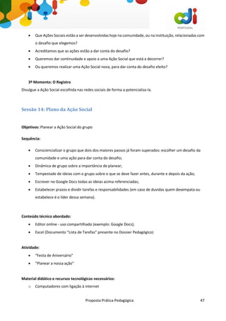 Proposta Prática Pedagógica 47
 Que Ações Sociais estão a ser desenvolvidas hoje na comunidade, ou na instituição, relacionadas com
o desafio que elegemos?
 Acreditamos que as ações estão a dar conta do desafio?
 Queremos dar continuidade e apoio a uma Ação Social que está a decorrer?
 Ou queremos realizar uma Ação Social nova, para dar conta do desafio eleito?
3º Momento: O Registro
Divulgue a Ação Social escolhida nas redes sociais de forma a potencializa-la.
Sessão 14: Plano da Ação Social
Objetivos: Planear a Ação Social do grupo
Sequência:
 Consciencializar o grupo que dois dos maiores passos já foram superados: escolher um desafio da
comunidade e uma ação para dar conta do desafio;
 Dinâmica de grupo sobre a importância de planear;
 Tempestade de ideias com o grupo sobre o que se deve fazer antes, durante e depois da ação;
 Escrever no Google Docs todas as ideias acima referenciadas;
 Estabelecer prazos e dividir tarefas e responsabilidades (em caso de duvidas quem desempata ou
estabelece é o líder dessa semana).
Conteúdo técnico abordado:
 Editor online - uso compartilhado (exemplo: Google Docs);
 Excel (Documento “Lista de Tarefas” presente no Dossier Pedagógico)
Atividade:
 “Festa de Aniversário”
 “Planear a nossa ação”
Material didático e recursos tecnológicos necessários:
o Computadores com ligação à internet
 