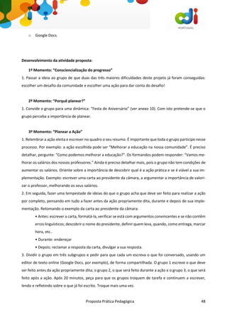 Proposta Prática Pedagógica 48
o Google Docs.
Desenvolvimento da atividade proposta:
1º Momento: “Consciencialização do progresso”
1. Passar a ideia ao grupo de que duas das três maiores dificuldades deste projeto já foram conseguidas:
escolher um desafio da comunidade e escolher uma ação para dar conta do desafio!
2º Momento: “Porquê planear?”
1. Convide o grupo para uma dinâmica: “Festa de Aniversário” (ver anexo 10). Com isto pretende-se que o
grupo perceba a importância de planear.
3º Momento: “Planear a Ação”
1. Relembrar a ação eleita e escrever no quadro o seu resumo. É importante que toda o grupo participe nesse
processo. Por exemplo: a ação escolhida pode ser “Melhorar a educação na nossa comunidade”. É preciso
detalhar, pergunte: “Como podemos melhorar a educação?”. Os formandos podem responder: “Vamos me-
lhorar os salários dos nossos professores.” Ainda é preciso detalhar mais, pois o grupo não tem condições de
aumentar os salários. Oriente sobre a importância de descobrir qual é a ação prática e se é viável a sua im-
plementação. Exemplo: escrever uma carta ao presidente da câmara, a argumentar a importância de valori-
zar o professor, melhorando os seus salários.
2. Em seguida, fazer uma tempestade de ideias do que o grupo acha que deve ser feito para realizar a ação
por completo, pensando em tudo a fazer antes da ação propriamente dita, durante e depois de sua imple-
mentação. Retomando o exemplo da carta ao presidente da câmara:
• Antes: escrever a carta, formatá-la, verificar se está com argumentos convincentes e se não contêm
erros linguísticos; descobrir o nome do presidente, definir quem leva, quando, como entrega, marcar
hora, etc..
• Durante: endereçar
• Depois: reclamar a resposta da carta, divulgar a sua resposta.
3. Dividir o grupo em três subgrupos e pedir para que cada um escreva o que foi conversado, usando um
editor de texto online (Google Docs, por exemplo), de forma compartilhada. O grupo 1 escreve o que deve
ser feito antes da ação propriamente dita; o grupo 2, o que será feito durante a ação e o grupo 3, o que será
feito após a ação. Após 20 minutos, peça para que os grupos troquem de tarefa e continuem a escrever,
lendo e refletindo sobre o que já foi escrito. Troque mais uma vez.
 