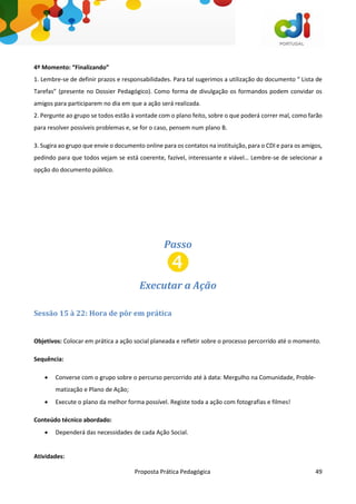 Proposta Prática Pedagógica 49
4º Momento: “Finalizando”
1. Lembre-se de definir prazos e responsabilidades. Para tal sugerimos a utilização do documento “ Lista de
Tarefas” (presente no Dossier Pedagógico). Como forma de divulgação os formandos podem convidar os
amigos para participarem no dia em que a ação será realizada.
2. Pergunte ao grupo se todos estão à vontade com o plano feito, sobre o que poderá correr mal, como farão
para resolver possíveis problemas e, se for o caso, pensem num plano B.
3. Sugira ao grupo que envie o documento online para os contatos na instituição, para o CDI e para os amigos,
pedindo para que todos vejam se está coerente, fazível, interessante e viável… Lembre-se de selecionar a
opção do documento público.
Passo
Executar a Ação
Sessão 15 à 22: Hora de pôr em prática
Objetivos: Colocar em prática a ação social planeada e refletir sobre o processo percorrido até o momento.
Sequência:
 Converse com o grupo sobre o percurso percorrido até à data: Mergulho na Comunidade, Proble-
matização e Plano de Ação;
 Execute o plano da melhor forma possível. Registe toda a ação com fotografias e filmes!
Conteúdo técnico abordado:
 Dependerá das necessidades de cada Ação Social.
Atividades:
 