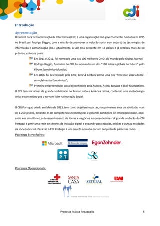 Proposta Prática Pedagógica 5
Introdução
Apresentação
O Comitê para Democratização da Informática (CDI) é uma organização não-governamental fundada em 1995
no Brasil por Rodrigo Baggio, com a missão de promover a inclusão social com recurso às tecnologias de
informação e comunicação (TIC). Atualmente, o CDI está presente em 13 países e já recebeu mais de 60
prémios, entre os quais:
Em 2011 e 2012, foi nomeado uma das 100 melhores ONGs do mundo pelo Global Journal;
Rodrigo Baggio, fundador do CDI, foi nomeado um dos “100 líderes globais do futuro” pelo
Fórum Económico Mundial;
Em 2006, foi selecionado pela CNN, Time & Fortune como uma das “Principais vozes do De-
senvolvimento Económico”;
Primeiro empreendedor social reconhecido pela Ashoka, Avina, Schwab e Skoll Foundations.
O CDI tem iniciativas de grande visibilidade no Reino Unido e América Latina, contendo uma metodologia
única e conteúdos que o tornam líder na Inovação Social.
O CDI Portugal, criado em Maio de 2013, tem como objetivo impactar, nos primeiros anos de atividade, mais
de 1.200 jovens, dotando-os de competências tecnológicas e gerando condições de empregabilidade, apoi-
ando em simultâneo o desenvolvimento de ideias e negócios empreendedores. A grande ambição do CDI
Portugal é gerir uma rede de centros de inclusão digital e expandir para escolas, prisões e outras entidades
da sociedade civil. Para tal, o CDI Portugal é um projeto apoiado por um conjunto de parcerias como:
Parceiros Estratégicos:
Parceiros Operacionais:
 