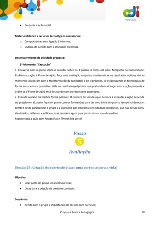 Proposta Prática Pedagógica 50
 Executar a ação social
Material didático e recursos tecnológicos necessários:
o Computadores com ligação à internet;
o Outros, de acordo com a atividade escolhida.
Desenvolvimento da atividade proposta:
1º Momento: “Execução”
1. Converse com o grupo sobre o projeto, sobre os 3 passos já feitos até aqui: Mergulho na Comunidade,
Problematização e Plano de Ação. Faça uma avaliação conjunta, analisando se os resultados obtidos até ao
momento colaboram com a transformação da sociedade e de si próprios, se estão usando as tecnologias de
forma consciente e produtiva. Liste os resultados/objetivos que pretendem alcançar com a ação proposta e
avalie se o Plano de Ação está de acordo com os resultados esperados.
2. Execute o plano da melhor forma possível. O número de sessões que demora a executar a Ação depende
do projeto em si, assim faça um plano com os formandos para ter uma ideia de quanto tempo irá demorar.
Lembre-se de parabenizar o grupo e a si próprio por estarem a ser cidadãos completos, que não só são cons-
cientizados, refletem e criticam, mas também agem para construir um mundo melhor.
Registe toda a ação com fotografias e filmes! Boa sorte!
Passo
Avaliação
Sessão 23: Criação do currículo vitae (uma corrente para a vida)
Objetivo:
 Criar junto do grupo um currículo vitae;
 Dicas para a criação de um bom currículo.
Sequência:
 Reflita com o grupo a importância de ter um bom currículo;
 