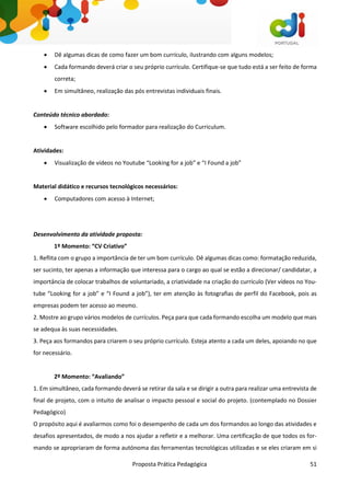 Proposta Prática Pedagógica 51
 Dê algumas dicas de como fazer um bom currículo, ilustrando com alguns modelos;
 Cada formando deverá criar o seu próprio currículo. Certifique-se que tudo está a ser feito de forma
correta;
 Em simultâneo, realização das pós entrevistas individuais finais.
Conteúdo técnico abordado:
 Software escolhido pelo formador para realização do Curriculum.
Atividades:
 Visualização de vídeos no Youtube “Looking for a job” e “I Found a job”
Material didático e recursos tecnológicos necessários:
 Computadores com acesso à Internet;
Desenvolvimento da atividade proposta:
1º Momento: “CV Criativo”
1. Reflita com o grupo a importância de ter um bom currículo. Dê algumas dicas como: formatação reduzida,
ser sucinto, ter apenas a informação que interessa para o cargo ao qual se estão a direcionar/ candidatar, a
importância de colocar trabalhos de voluntariado, a criatividade na criação do currículo (Ver vídeos no You-
tube “Looking for a job” e “I Found a job”), ter em atenção às fotografias de perfil do Facebook, pois as
empresas podem ter acesso ao mesmo.
2. Mostre ao grupo vários modelos de currículos. Peça para que cada formando escolha um modelo que mais
se adequa às suas necessidades.
3. Peça aos formandos para criarem o seu próprio currículo. Esteja atento a cada um deles, apoiando no que
for necessário.
2º Momento: “Avaliando”
1. Em simultâneo, cada formando deverá se retirar da sala e se dirigir a outra para realizar uma entrevista de
final de projeto, com o intuito de analisar o impacto pessoal e social do projeto. (contemplado no Dossier
Pedagógico)
O propósito aqui é avaliarmos como foi o desempenho de cada um dos formandos ao longo das atividades e
desafios apresentados, de modo a nos ajudar a refletir e a melhorar. Uma certificação de que todos os for-
mando se apropriaram de forma autónoma das ferramentas tecnológicas utilizadas e se eles criaram em si
 