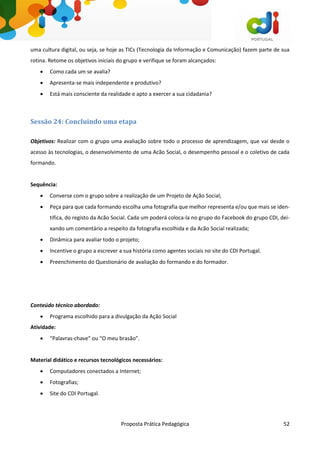 Proposta Prática Pedagógica 52
uma cultura digital, ou seja, se hoje as TICs (Tecnologia da Informação e Comunicação) fazem parte de sua
rotina. Retome os objetivos iniciais do grupo e verifique se foram alcançados:
 Como cada um se avalia?
 Apresenta-se mais independente e produtivo?
 Está mais consciente da realidade e apto a exercer a sua cidadania?
Sessão 24: Concluindo uma etapa
Objetivos: Realizar com o grupo uma avaliação sobre todo o processo de aprendizagem, que vai desde o
acesso às tecnologias, o desenvolvimento de uma Acão Social, o desempenho pessoal e o coletivo de cada
formando.
Sequência:
 Converse com o grupo sobre a realização de um Projeto de Ação Social;
 Peça para que cada formando escolha uma fotografia que melhor representa e/ou que mais se iden-
tifica, do registo da Acão Social. Cada um poderá coloca-la no grupo do Facebook do grupo CDI, dei-
xando um comentário a respeito da fotografia escolhida e da Acão Social realizada;
 Dinâmica para avaliar todo o projeto;
 Incentive o grupo a escrever a sua história como agentes sociais no site do CDI Portugal.
 Preenchimento do Questionário de avaliação do formando e do formador.
Conteúdo técnico abordado:
 Programa escolhido para a divulgação da Ação Social
Atividade:
 “Palavras-chave” ou “O meu brasão”.
Material didático e recursos tecnológicos necessários:
 Computadores conectados a Internet;
 Fotografias;
 Site do CDI Portugal.
 