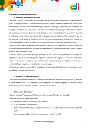 Proposta Prática Pedagógica 53
Desenvolvimento da atividade proposta:
1° Momento: “Desempenho do Grupo”
1. Estamos a concluir a ultima etapa de atividades, em que o nosso objetivo é avaliarmos o desempenho do
grupo. Ao longo do projeto, a cada atividade desenvolvida, o grupo aprendeu algo de novo, adquiriu o co-
nhecimento de uma nova ferramenta tecnológica, absorveu informações importantes com conteúdos que
levará para o resto de suas vidas, como os diversos temas já abordados ao longo desde caderno. Natural-
mente, o amadurecimento e desenvolvimento pessoal, social e intelectual acabam sendo visíveis para nós,
formadores, contudo, muitas vezes esta transformação passa despercebida para os formandos. Para que isso
não aconteça, este processo de avaliarmos torna-se extremamente importante. Analisaremos o percurso e
o Projeto de Acão Social, a fim de refletirmos os pontos positivos e os que ainda podemos melhorar.
Estamos a concluir apenas uma etapa das nossas vidas e esperamos que, daqui adiante, os nossos formandos
se tornem pessoas protagonistas, pró-ativas, empreendedoras e conhecedoras dos seus papéis e direitos
enquanto seres humanos e sociais.
3.Converse com o grupo sobre a realização do Projeto de Acão Social. Avalie junto do grupo como foi esta
experiencia, o que mais gostaram, qual foi o papel de cada um, como o grupo se comportou efetuando a
Acão, se ocorreu como se esperava, o que aconteceu sem ser planeado, qual foi a repercussão deste ato, se
os objetivos foram atingidos, se o projeto terá uma continuação.
4.Combine com o grupo como será feita a divulgação da ação social. Poderão fazer um vídeo ou uma apre-
sentação para divulgar todo o projeto.
2° Momento: “A Melhor Fotografia”
1. Peça para que cada formando escolha uma fotografia que melhor representa e/ou que mais se identifica,
do registo da Acão Social. Cada um poderá colocá-la no grupo do Facebook do grupo CDI, deixando um co-
mentário a respeito da fotografia escolhida e da Acão Social realizada.
3° Momento: “Dinâmicas”
1. Fazer a atividade “Palavras-chave” (ver anexo 11) ou atividade “Brasão” (ver anexo 12)
2. Coloque ao grupo as seguistes questões:
 Os objetivos da ação foram cumpridos? Por quê?
 O que poderia ter sido diferente?
 Como utilizamos a tecnologia neste processo? O seu uso ajudou no desenvolvimento da ação? Por
quê?
 Acham que esta ação teve algum impacto pessoal e social? Por quê?
 