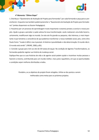 Proposta Prática Pedagógica 54
4° Momento: “Última Etapa”
1. Distribua o “Questionário de Avaliação de Projeto para formandos” por cada formando e peça para o pre-
encherem. Enquanto isso também poderá preencher o “Questionário de Avaliação de Projeto para formado-
res” (ambos disponíveis no Dossier Pedagógico).
2. Passámos por um processo de aprendizagem muito importante e estamos prestes a concluir o nosso pro-
jeto. Ajude o grupo a perceber o quão valiosa foi essa transformação: vocês realizaram uma Acão Social e,
certamente, modificaram algo no mundo. Se este ato foi grande ou pequeno, não interessa, o mais impor-
tante é que tomámos a consciência de que podemos transformar a nossa realidade social, pois, como diria
Paulo Freire: “mudar é difícil, mas é possível. A História é possibilidade e não determinação. O mundo não é.
O mundo está sendo”. (FREIRE, 2000, p.85).
2. Convide o grupo para irem ao site do CDI www.cdi.org.pt. Na condição de Agentes Transformadores, os
formandos poderão registar sua história de mudança social.
Explique-lhes que as suas histórias de vida e de agente social podem ajudar e incentivar muitas pessoas a
fazerem o mesmo, contribuindo para um mundo melhor, mais justo e igualitário, em que as oportunidades
e condições sejam melhores distribuídas a todos.
Parabéns, se os objetivos do projeto foram atingidos. Utilize-se dos pontos a serem
melhorados como metas para os próximos projetos.
 