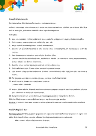 Proposta Prática Pedagógica 56
Anexo 3: Lê atentamente
Forma de Aplicar: Distribuir aos formandos o texto que se segue:
Utilizo o meu relógio para cronometrar o tempo que demoro a realizar a atividade que se segue. Abordo a
lista de instruções, procurando terminar o mais rapidamente possível.
Instruções:
1. Vejo o tempo agora e inicio rapidamente o meu trabalho, lendo primeiro o conjunto das instruções.
2. Dobro o canto superior direito da minha folha, para trás.
3. Rasgo o canto inferior esquerdo e o canto inferior direito.
4. Desenho um quadrado no centro da folha e insiro o meu nome completo, em maiúsculas, no centro do
mesmo.
5. Faço dois vincos horizontais na parte inferior da minha folha.
6. Desenho três círculos no topo da folha, ao centro da mesma. Em cada círculo coloco, respectivamente,
o dia, o mês e o ano do meu nascimento.
7. Sublinho o meu nome e faço outro quadrado em torno do mesmo.
8. Dobro a folha ao meio, ficando o meu nome no interior da mesma.
9. Digo ao meu colega do lado direito que já dobrei a minha folha ao meio e peço-lhe para ele assinar a
mesma.
10. Por baixo do nome do meu colega, escrevo o nome do meu fruto preferido.
11. Vou à instrução 6 e executo somente esta instrução.
O exercício está concluído.
12. Volto a dobrar a folha, deixando a assinatura do meu colega e o nome do meu fruto preferido voltados
para o exterior, de modo que fiquem visíveis.
13. Cumprimento com um aperto de mão, o meu colega que estiver mais próximo de mim.
Objetivo: Mostrar que as regras são importantes e que devemos estar atentos.
Material: O formador deve levar impressas as instruções de forma a que cada formando tenha uma folha.
Anexo 4: Regras de Ouro
Forma de Aplicar: Dividir o grupo em grupos de dois e passar o desafio de formular propostas de regras num
editor de texto online (por exemplo, o Google Docs), consoante as seguintes categorias:
• Para garantir o bom relacionamento do grupo;
 