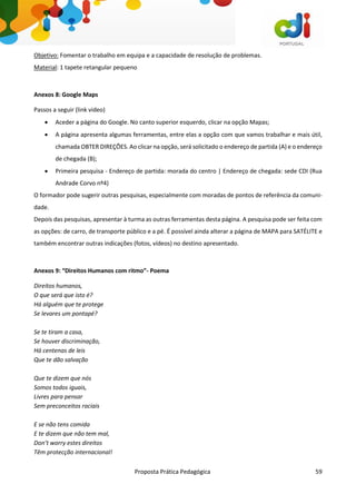 Proposta Prática Pedagógica 59
Objetivo: Fomentar o trabalho em equipa e a capacidade de resolução de problemas.
Material: 1 tapete retangular pequeno
Anexos 8: Google Maps
Passos a seguir (link video)
 Aceder a página do Google. No canto superior esquerdo, clicar na opção Mapas;
 A página apresenta algumas ferramentas, entre elas a opção com que vamos trabalhar e mais útil,
chamada OBTER DIREÇÕES. Ao clicar na opção, será solicitado o endereço de partida (A) e o endereço
de chegada (B);
 Primeira pesquisa - Endereço de partida: morada do centro | Endereço de chegada: sede CDI (Rua
Andrade Corvo nº4)
O formador pode sugerir outras pesquisas, especialmente com moradas de pontos de referência da comuni-
dade.
Depois das pesquisas, apresentar à turma as outras ferramentas desta página. A pesquisa pode ser feita com
as opções: de carro, de transporte público e a pé. É possível ainda alterar a página de MAPA para SATÉLITE e
também encontrar outras indicações (fotos, vídeos) no destino apresentado.
Anexos 9: “Direitos Humanos com ritmo”- Poema
Direitos humanos,
O que será que isto é?
Há alguém que te protege
Se levares um pontapé?
Se te tiram a casa,
Se houver discriminação,
Há centenas de leis
Que te dão salvação
Que te dizem que nós
Somos todos iguais,
Livres para pensar
Sem preconceitos raciais
E se não tens comida
E te dizem que não tem mal,
Don’t worry estes direitos
Têm protecção internacional!
 