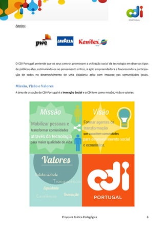 Proposta Prática Pedagógica 6
Apoios:
O CDI Portugal pretende que os seus centros promovam a utilização social da tecnologia em diversos tipos
de públicos-alvo, estimulando-os ao pensamento crítico, à ação empreendedora e favorecendo a participa-
ção de todos no desenvolvimento de uma cidadania ativa com impacto nas comunidades locais.
Missão, Visão e Valores
A área de atuação do CDI Portugal é a Inovação Social e o CDI tem como missão, visão e valores:
 