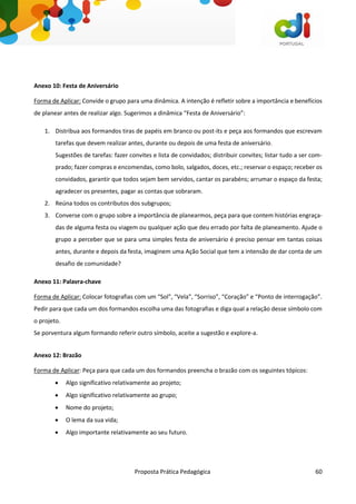 Proposta Prática Pedagógica 60
Anexo 10: Festa de Aniversário
Forma de Aplicar: Convide o grupo para uma dinâmica. A intenção é refletir sobre a importância e benefícios
de planear antes de realizar algo. Sugerimos a dinâmica “Festa de Aniversário”:
1. Distribua aos formandos tiras de papéis em branco ou post-its e peça aos formandos que escrevam
tarefas que devem realizar antes, durante ou depois de uma festa de aniversário.
Sugestões de tarefas: fazer convites e lista de convidados; distribuir convites; listar tudo a ser com-
prado; fazer compras e encomendas, como bolo, salgados, doces, etc.; reservar o espaço; receber os
convidados, garantir que todos sejam bem servidos, cantar os parabéns; arrumar o espaço da festa;
agradecer os presentes, pagar as contas que sobraram.
2. Reúna todos os contributos dos subgrupos;
3. Converse com o grupo sobre a importância de planearmos, peça para que contem histórias engraça-
das de alguma festa ou viagem ou qualquer ação que deu errado por falta de planeamento. Ajude o
grupo a perceber que se para uma simples festa de aniversário é preciso pensar em tantas coisas
antes, durante e depois da festa, imaginem uma Ação Social que tem a intensão de dar conta de um
desafio de comunidade?
Anexo 11: Palavra-chave
Forma de Aplicar: Colocar fotografias com um “Sol”, “Vela”, “Sorriso”, “Coração” e “Ponto de interrogação”.
Pedir para que cada um dos formandos escolha uma das fotografias e diga qual a relação desse símbolo com
o projeto.
Se porventura algum formando referir outro símbolo, aceite a sugestão e explore-a.
Anexo 12: Brazão
Forma de Aplicar: Peça para que cada um dos formandos preencha o brazão com os seguintes tópicos:
 Algo significativo relativamente ao projeto;
 Algo significativo relativamente ao grupo;
 Nome do projeto;
 O lema da sua vida;
 Algo importante relativamente ao seu futuro.
 