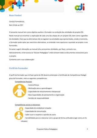 Proposta Prática Pedagógica 7
Boas Vindas!
Caro(a) Formador(a),
Bem-Vindo ao CDI!
O presente manual tem como objetivo auxiliar o formador na condução das atividades do projeto CDI.
Neste manual vai encontrar a explicação de cada uma das etapas de um projeto CDI, bem como sugestões
de atividades. Claro que as alternativas não se esgotam nas atividades aqui apresentadas, a todo o momento,
o formador pode optar por exercícios alternativos, se entender mais oportuno e ajustado ao projeto e aos
formandos.
Se quiser sugerir alterações ao manual e/ou acrescentar atividades, por favor, contacte-nos.
Adicionalmente, irá ter acesso ao “Dossier Pedagógico” onde constam todos os documentos necessários para
o projeto.
Contamos com a sua colaboração!
Perfil do Formador
O perfil do formador que irá fazer parte do CDI deverá contemplar o Certificado de Competências Pedagó-
gicas de Formador, mais as seguintes competências:
Competências Pessoais
- Autoconfiança
- Motivação para a aprendizagem
- Capacidade de relacionamento interpessoal
- Boas Capacidades de planeamento e organização
- Sentido de responsabilidade
Competências sociais e relacionais
- Capacidade de estabelecer empatia
- Capacidade de comunicação
- Saber ouvir e respeitar a opinião do outro
- Sensibilidade para se relacionar com o grupo de forma unificadora (agir como um fa-
cilitador)
 