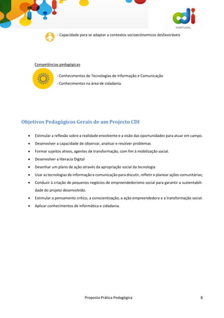 Proposta Prática Pedagógica 8
- Capacidade para se adaptar a contextos socioecónomicos desfavoráveis
Competências pedagógicas
- Conhecimentos de Tecnologias de Informação e Comunicação
- Conhecimentos na área de cidadania.
Objetivos Pedagógicos Gerais de um Projecto CDI
 Estimular a reflexão sobre a realidade envolvente e a visão das oportunidades para atuar em campo.
 Desenvolver a capacidade de observar, analisar e resolver problemas
 Formar sujeitos ativos, agentes de transformação, com fim à mobilização social.
 Desenvolver a literacia Digital
 Desenhar um plano de ação através da apropriação social da tecnologia
 Usar as tecnologias de informação e comunicação para discutir, refletir e planear ações comunitárias;
 Conduzir à criação de pequenos negócios de empreendedorismo social para garantir a sustentabili-
dade do projeto desenvolvido.
 Estimular o pensamento crítico, a conscientização, a ação empreendedora e a transformação social.
 Aplicar conhecimentos de informática e cidadania.
 