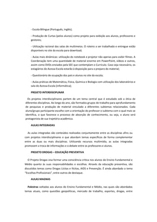 - Escola Bilíngue (Português, Inglês);

     - Produção de Curtas (pelos alunos) como projeto para exibição aos alunos, professores e
     gestores;

     - Utilização racional das salas de multimeios. O roteiro a ser trabalhado e entregue estão
     disponíveis no site da escola para download;

     - Aulas mais dinâmicas: utilização do notebook e projetor não apenas para exibir filmes. A
     Coordenação tem uma quantidade de material enorme em PowerPoint, vídeos e outros,
     assim como DVDs enviados pela SEE que contemplam o Currículo. Caso seja necessário, os
     estagiários do Acessa Escola estarão à disposição para o preparo do material;

     - Questionário de ocupação dos pais e alunos no site da escola;

     - Aulas práticas de Matemática, Física, Química e Biologia com utilização dos laboratórios e
     sala do Acessa Escola (informática);

     PROJETO INTERDISCIPLINAR

  Os projetos interdisciplinares partem de um tema central que é estudado sob a ótica de
diferentes disciplinas. Ao longo do ano, são formados grupos de trabalho para aprofundamento
de pesquisas e produção de material vinculado a diferentes subtemas relacionados. Cada
aluno/grupo participante escolhe com a orientação do professor o subtema com o qual mais se
identifica, o que favorece o processo de absorção de conhecimento, ou seja, o aluno será
protagonista de sua trajetória acadêmica.

     AULAS INTEGRADAS

  As aulas integradas são conteúdos realizados conjuntamente entre as disciplinas afins ou
com projetos interdisciplinares e que abordam temas específicos de forma complementar
entre as duas ou mais disciplinas. Utilizando recursos multimídia, as aulas integradas
promovem a troca de informações e o debate entre os professores e alunos.

     PROJETO DROGAS – EDUCAÇÃO PREVENTIVA

  O Projeto Drogas visa formar uma consciência crítica nos alunos do Ensino Fundamental e
Médio quanto às suas responsabilidades e escolhas. Através da educação preventiva, são
discutidos temas como Drogas Lícitas e Ilícitas, AIDS e Prevenção. É ainda abordado o tema
“Escolhas Profissionais”, entre outros de destaque.

     AULAS MAGNAS

  Palestras voltadas aos alunos do Ensino Fundamental e Médio, nas quais são abordados
temas atuais, como questões geopolíticas, mercado de trabalho, esportes, drogas, entre
 