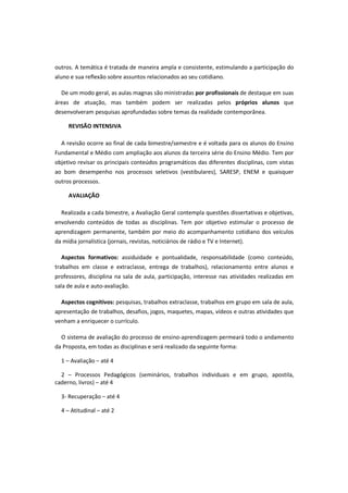 outros. A temática é tratada de maneira ampla e consistente, estimulando a participação do
aluno e sua reflexão sobre assuntos relacionados ao seu cotidiano.

  De um modo geral, as aulas magnas são ministradas por profissionais de destaque em suas
áreas de atuação, mas também podem ser realizadas pelos próprios alunos que
desenvolveram pesquisas aprofundadas sobre temas da realidade contemporânea.

     REVISÃO INTENSIVA

  A revisão ocorre ao final de cada bimestre/semestre e é voltada para os alunos do Ensino
Fundamental e Médio com ampliação aos alunos da terceira série do Ensino Médio. Tem por
objetivo revisar os principais conteúdos programáticos das diferentes disciplinas, com vistas
ao bom desempenho nos processos seletivos (vestibulares), SARESP, ENEM e quaisquer
outros processos.

     AVALIAÇÃO

  Realizada a cada bimestre, a Avaliação Geral contempla questões dissertativas e objetivas,
envolvendo conteúdos de todas as disciplinas. Tem por objetivo estimular o processo de
aprendizagem permanente, também por meio do acompanhamento cotidiano dos veículos
da mídia jornalística (jornais, revistas, noticiários de rádio e TV e Internet).

  Aspectos formativos: assiduidade e pontualidade, responsabilidade (como conteúdo,
trabalhos em classe e extraclasse, entrega de trabalhos), relacionamento entre alunos e
professores, disciplina na sala de aula, participação, interesse nas atividades realizadas em
sala de aula e auto-avaliação.

  Aspectos cognitivos: pesquisas, trabalhos extraclasse, trabalhos em grupo em sala de aula,
apresentação de trabalhos, desafios, jogos, maquetes, mapas, vídeos e outras atividades que
venham a enriquecer o currículo.

  O sistema de avaliação do processo de ensino-aprendizagem permeará todo o andamento
da Proposta, em todas as disciplinas e será realizado da seguinte forma:

  1 – Avaliação – até 4

  2 – Processos Pedagógicos (seminários, trabalhos individuais e em grupo, apostila,
caderno, livros) – até 4

  3- Recuperação – até 4

  4 – Atitudinal – até 2
 