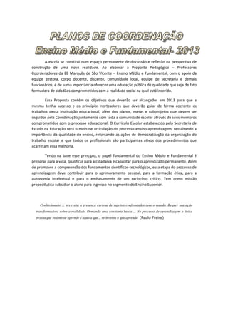 A escola se constitui num espaço permanente de discussão e reflexão na perspectiva de
construção de uma nova realidade. Ao elaborar a Proposta Pedagógica – Professores
Coordenadores da EE Marquês de São Vicente – Ensino Médio e Fundamental, com o apoio da
equipe gestora, corpo docente, discente, comunidade local, equipe de secretaria e demais
funcionários, é de suma importância oferecer uma educação pública de qualidade que seja de fato
formadora de cidadãos comprometidos com a realidade social na qual está inserido.

        Essa Proposta contém os objetivos que deverão ser alcançados em 2013 para que a
mesma tenha sucesso e os princípios norteadores que deverão guiar de forma coerente os
trabalhos dessa instituição educacional, além dos planos, metas e subprojetos que devem ser
seguidos pela Coordenação juntamente com toda a comunidade escolar através de seus membros
comprometidos com o processo educacional. O Currículo Escolar estabelecido pela Secretaria de
Estado da Educação será o meio de articulação do processo ensino-aprendizagem, ressaltando a
importância da qualidade de ensino, reforçando as ações de democratização da organização do
trabalho escolar e que todos os profissionais são participantes ativos dos procedimentos que
acarretam essa melhoria.

       Tendo na base esse princípio, o papel fundamental do Ensino Médio e Fundamental é
preparar para a vida, qualificar para a cidadania e capacitar para o aprendizado permanente. Além
de promover a compreensão dos fundamentos científicos-tecnológicos, essa etapa do processo de
aprendizagem deve contribuir para o aprimoramento pessoal, para a formação ética, para a
autonomia intelectual e para o embasamento de um raciocínio crítico. Tem como missão
propedêutica subsidiar o aluno para ingresso no segmento do Ensino Superior.



    Conhecimento ... necessita a presença curiosa de sujeitos confrontados com o mundo. Requer sua ação
  transformadora sobre a realidade. Demanda uma constante busca ... No processo de aprendizagem a única
  pessoa que realmente aprende é aquela que... re-inventa o que aprende. (Paulo Freire)
 