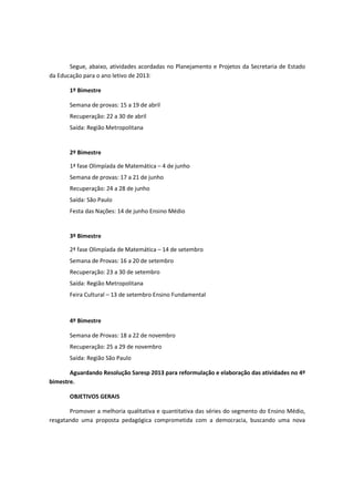 Segue, abaixo, atividades acordadas no Planejamento e Projetos da Secretaria de Estado
da Educação para o ano letivo de 2013:

       1º Bimestre

       Semana de provas: 15 a 19 de abril
       Recuperação: 22 a 30 de abril
       Saída: Região Metropolitana


       2º Bimestre

       1ª fase Olimpíada de Matemática – 4 de junho
       Semana de provas: 17 a 21 de junho
       Recuperação: 24 a 28 de junho
       Saída: São Paulo
       Festa das Nações: 14 de junho Ensino Médio


       3º Bimestre

       2ª fase Olimpíada de Matemática – 14 de setembro
       Semana de Provas: 16 a 20 de setembro
       Recuperação: 23 a 30 de setembro
       Saída: Região Metropolitana
       Feira Cultural – 13 de setembro Ensino Fundamental



       4º Bimestre

       Semana de Provas: 18 a 22 de novembro
       Recuperação: 25 a 29 de novembro
       Saída: Região São Paulo

       Aguardando Resolução Saresp 2013 para reformulação e elaboração das atividades no 4º
bimestre.

       OBJETIVOS GERAIS

       Promover a melhoria qualitativa e quantitativa das séries do segmento do Ensino Médio,
resgatando uma proposta pedagógica comprometida com a democracia, buscando uma nova
 
