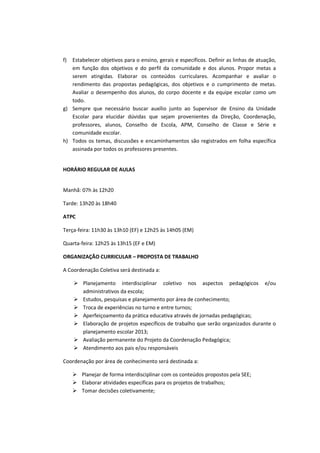 f) Estabelecer objetivos para o ensino, gerais e específicos. Definir as linhas de atuação,
   em função dos objetivos e do perfil da comunidade e dos alunos. Propor metas a
   serem atingidas. Elaborar os conteúdos curriculares. Acompanhar e avaliar o
   rendimento das propostas pedagógicas, dos objetivos e o cumprimento de metas.
   Avaliar o desempenho dos alunos, do corpo docente e da equipe escolar como um
   todo.
g) Sempre que necessário buscar auxílio junto ao Supervisor de Ensino da Unidade
   Escolar para elucidar dúvidas que sejam provenientes da Direção, Coordenação,
   professores, alunos, Conselho de Escola, APM, Conselho de Classe e Série e
   comunidade escolar.
h) Todos os temas, discussões e encaminhamentos são registrados em folha específica
   assinada por todos os professores presentes.


HORÁRIO REGULAR DE AULAS


Manhã: 07h às 12h20

Tarde: 13h20 às 18h40

ATPC

Terça-feira: 11h30 às 13h10 (EF) e 12h25 às 14h05 (EM)

Quarta-feira: 12h25 às 13h15 (EF e EM)

ORGANIZAÇÃO CURRICULAR – PROPOSTA DE TRABALHO

A Coordenação Coletiva será destinada a:

        Planejamento interdisciplinar coletivo nos aspectos pedagógicos e/ou
        administrativos da escola;
        Estudos, pesquisas e planejamento por área de conhecimento;
        Troca de experiências no turno e entre turnos;
        Aperfeiçoamento da prática educativa através de jornadas pedagógicas;
        Elaboração de projetos específicos de trabalho que serão organizados durante o
        planejamento escolar 2013;
        Avaliação permanente do Projeto da Coordenação Pedagógica;
        Atendimento aos pais e/ou responsáveis

Coordenação por área de conhecimento será destinada a:

        Planejar de forma interdisciplinar com os conteúdos propostos pela SEE;
        Elaborar atividades específicas para os projetos de trabalhos;
        Tomar decisões coletivamente;
 