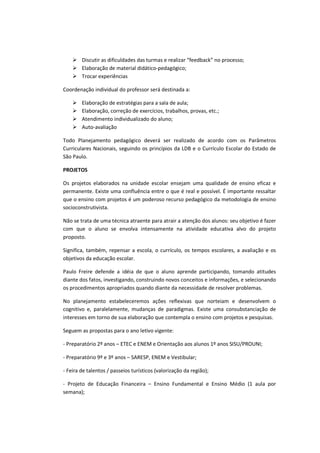 Discutir as dificuldades das turmas e realizar “feedback” no processo;
        Elaboração de material didático-pedagógico;
        Trocar experiências

Coordenação individual do professor será destinada a:

        Elaboração de estratégias para a sala de aula;
        Elaboração, correção de exercícios, trabalhos, provas, etc.;
        Atendimento individualizado do aluno;
        Auto-avaliação

Todo Planejamento pedagógico deverá ser realizado de acordo com os Parâmetros
Curriculares Nacionais, seguindo os princípios da LDB e o Currículo Escolar do Estado de
São Paulo.

PROJETOS

Os projetos elaborados na unidade escolar ensejam uma qualidade de ensino eficaz e
permanente. Existe uma confluência entre o que é real e possível. É importante ressaltar
que o ensino com projetos é um poderoso recurso pedagógico da metodologia de ensino
socioconstrutivista.

Não se trata de uma técnica atraente para atrair a atenção dos alunos: seu objetivo é fazer
com que o aluno se envolva intensamente na atividade educativa alvo do projeto
proposto.

Significa, também, repensar a escola, o currículo, os tempos escolares, a avaliação e os
objetivos da educação escolar.

Paulo Freire defende a idéia de que o aluno aprende participando, tomando atitudes
diante dos fatos, investigando, construindo novos conceitos e informações, e selecionando
os procedimentos apropriados quando diante da necessidade de resolver problemas.

No planejamento estabeleceremos ações reflexivas que norteiam e desenvolvem o
cognitivo e, paralelamente, mudanças de paradigmas. Existe uma consubstanciação de
interesses em torno de sua elaboração que contempla o ensino com projetos e pesquisas.

Seguem as propostas para o ano letivo vigente:

- Preparatório 2º anos – ETEC e ENEM e Orientação aos alunos 1º anos SISU/PROUNI;

- Preparatório 9º e 3º anos – SARESP, ENEM e Vestibular;

- Feira de talentos / passeios turísticos (valorização da região);

- Projeto de Educação Financeira – Ensino Fundamental e Ensino Médio (1 aula por
semana);
 