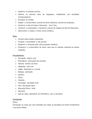  Significar os festejos juninos;
 Explorar os diversos tipos de linguagens, trabalhando com atividades
interdisciplinares;
 Socializar as turmas;
 Ampliar o conhecimento através de fatos históricos, através de pesquisas;
 Conhecer a obra de Amacio Mazzaropi - Jeca Tatu;
 Conhecer e compreender a relevância cultural do resgate da obra do Mazzaropi;
 Desenvolver e realizar a Festa Junina temática.
Meta:
 Através deste projeto esperamos:
 Integrar a comunidade a vida escolar;
 Despertar o interesse pela cultura popular brasileira;
 Enriquecer o conhecimento do aluno, para que os mesmos valorizem as nossas
tradições.
Procedimentos:
 Português- dialeto rural
 Matemática- pontuação das prendas
 História- história da festa
 Geografia- solo rural
 Inglês- Mazzaropi e o cinema
 Biologia- plantação
 Química-
 Física-
 Filosofia-
 Sociologia- sociedade rural
 Arte- decoração típica
 Educação Física- ritmo
 Recursos:
 Sala de vídeo, laboratório de informática, som e microfone.
Cronograma:
Março:
Introdução ao tema que será abordado por todas as disciplinas do Ensino fundamental
e do Ensino Médio;
 