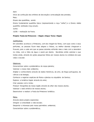 Abril:
Início da confecção dos enfeites de decoração e arrecadação das prendas;
Maio:
Ensaio das quadrilhas, sendo:
Ensino fundamental quadrilha típica (representando a roça “velha”) e o Ensino médio
quadrilha estilizada (roça atual);
Junho:
13/06 – realização da Festa.
Projeto Festa da Primavera - Hippie chique Tema: Hippie
Justificativa:
Em setembro acontece a Primavera, com ela chegam às flores, com suas cores e seus
perfumes, as pessoas ficam mais alegres e felizes, ou melhor dizendo chegavam e
ficavam, pois a cada ano que se passa estamos sofrendo mais e mais com a desordem
no clima, com a falta da água e assim por diante. Decidimos então valorizar o que
temos ainda, através de ações pequenas feitas por nossos alunos no cotidiano de suas
vidas e escolar.
Objetivos:
Conscientizar sobre a problemática do nosso planeta;
Valorizar o nosso meio ambiente;
Ampliar o conhecimento através de dados históricos, da arte, da língua portuguesa, da
ciência e da biologia;
Conhecer e registrar espécies de flores e plantas no orquidário de Santos;
Explorar a temática hippie através do amor;
Criar poesias com o tema;
Produzir fotografias da nossa região através do olhar dos nossos alunos;
Valorizar o lado artístico de nossos alunos;
Desenvolver e realizar a Festa da Primavera temática.
Meta:
Através deste projeto esperamos:
Integrar a comunidade a vida escolar;
Despertar o interesse pelo nosso patrimônio ambiental;
Conscientizar sobre a problemática;
 