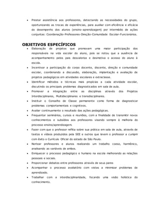  Prestar assistência aos professores, detectando as necessidades do grupo,
oportunizando as trocas de experiências, para auxiliar com eficiência e eficácia
do desempenho dos alunos (ensino-aprendizagem) por intermédio de ações
conjuntas: Coordenação-Professores-Direção-Comunidade Escolar-Funcionários.
OBJETIVOS ESPECÍFICOS
 Elaboração de projetos que promovam uma maior participação dos
responsáveis na vida escolar do aluno, pois se notou que a ausência de
acompanhamento pelos pais desvaloriza e desmotiva o acesso do aluno à
escola.
 Incentivar a participação do corpo docente, discente, direção e comunidade
escolar, coordenando a discussão, elaboração, implantação e avaliação de
projetos pedagógicos em atividades escolares e extraclasse.
 Identificar métodos e técnicas mais propícias a cada atividade escolar,
discutindo os principais problemas diagnosticados em sala de aula.
 Promover a integração entre as disciplinas através dos Projetos
Interdisciplinares, Multidisciplinares e transdisciplinares.
 Instituir o Conselho de Classe permanente como forma de diagnosticar
problemas comportamentais e cognitivos.
 Avaliar continuamente o resultado das ações pedagógicas.
 Frequentar seminários, cursos e reuniões, com a finalidade de transmitir novos
conhecimentos e subsídios aos professores visando sempre à melhoria do
processo ensino/aprendizagem.
 Fazer com que o professor reflita sobre sua prática em sala de aula, através de
textos e vídeos produzidos pela SEE e outros que levem o professor a cumprir
com êxito o Currículo Oficial do estado de São Paulo.
 Nortear professores e alunos realizando um trabalho coeso, harmônico,
analisando as variáveis de ambos.
 Enriquecer o processo pedagógico e humano na escola melhorando as relações
pessoais e sociais.
 Proporcionar debates entre professores através de seus pares
 Acompanhar o processo avaliatório com vistas a minimizar problemas de
aprendizado.
 Trabalhar com a interdisciplinaridade, focando uma visão holística do
conhecimento.
 