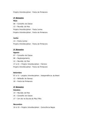 Projeto Interdisciplinar: Festa da Primavera
2º Bimestre
Maio
08 – Conselho de Classe
13 – Reunião de Pais
Projeto Interdisciplinar: Festa Junina
Projeto Interdisciplinar: Festa da Primavera
Junho
13 – Festa Junina
Projeto Interdisciplinar: Festa da Primavera
3º Bimestre
Agosto
07 – Conselho de Classe
08 – Replanejamento
12 – Reunião de Pais
17 a 21 – Projeto Interdisciplinar: Folclore
Projeto Interdisciplinar: Festa da Primavera
Setembro
07 a 11 – projeto Interdisciplinar: Independência do Brasil
12 – Reflexão do Saresp
18 – Festa da Primavera
4º Bimestre
Outubro
14 – Reunião de Pais
16 – Conselho de Classe
17 – Um dia na Escola do Meu Filho
Novembro
16 a 19 – Projeto Interdisciplinar: Consciência Negra
 