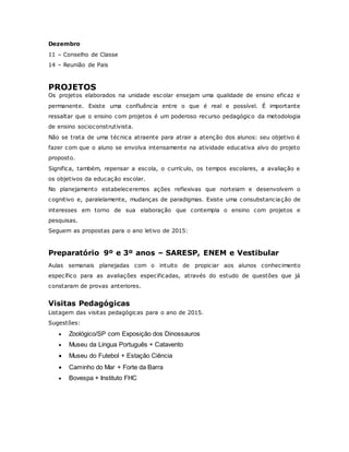 Dezembro
11 – Conselho de Classe
14 – Reunião de Pais
PROJETOS
Os projetos elaborados na unidade escolar ensejam uma qualidade de ensino eficaz e
permanente. Existe uma confluência entre o que é real e possível. É importante
ressaltar que o ensino com projetos é um poderoso recurso pedagógico da metodologia
de ensino socioconstrutivista.
Não se trata de uma técnica atraente para atrair a atenção dos alunos: seu objetivo é
fazer com que o aluno se envolva intensamente na atividade educativa alvo do projeto
proposto.
Significa, também, repensar a escola, o currículo, os tempos escolares, a avaliação e
os objetivos da educação escolar.
No planejamento estabeleceremos ações reflexivas que norteiam e desenvolvem o
cognitivo e, paralelamente, mudanças de paradigmas. Existe uma consubstanciação de
interesses em torno de sua elaboração que contempla o ensino com projetos e
pesquisas.
Seguem as propostas para o ano letivo de 2015:
Preparatório 9º e 3º anos – SARESP, ENEM e Vestibular
Aulas semanais planejadas com o intuito de propiciar aos alunos conhecimento
específico para as avaliações especificadas, através do estudo de questões que já
constaram de provas anteriores.
Visitas Pedagógicas
Listagem das visitas pedagógicas para o ano de 2015.
Sugestões:
 Zoológico/SP com Exposição dos Dinossauros
 Museu da Lingua Português + Catavento
 Museu do Futebol + Estação Ciência
 Caminho do Mar + Forte da Barra
 Bovespa + Instituto FHC
 