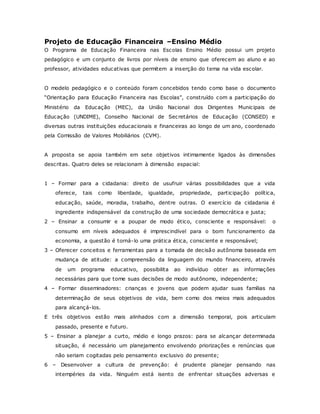 Projeto de Educação Financeira –Ensino Médio
O Programa de Educação Financeira nas Escolas Ensino Médio possui um projeto
pedagógico e um conjunto de livros por níveis de ensino que oferecem ao aluno e ao
professor, atividades educativas que permitem a inserção do tema na vida escolar.
O modelo pedagógico e o conteúdo foram concebidos tendo como base o documento
“Orientação para Educação Financeira nas Escolas”, construído com a participação do
Ministério da Educação (MEC), da União Nacional dos Dirigentes Municipais de
Educação (UNDIME), Conselho Nacional de Secretários de Educação (CONSED) e
diversas outras instituições educacionais e financeiras ao longo de um ano, coordenado
pela Comissão de Valores Mobiliários (CVM).
A proposta se apoia também em sete objetivos intimamente ligados às dimensões
descritas. Quatro deles se relacionam à dimensão espacial:
1 – Formar para a cidadania: direito de usufruir várias possibilidades que a vida
oferece, tais como liberdade, igualdade, propriedade, participação política,
educação, saúde, moradia, trabalho, dentre outras. O exercício da cidadania é
ingrediente indispensável da construção de uma sociedade democrática e justa;
2 – Ensinar a consumir e a poupar de modo ético, consciente e responsável: o
consumo em níveis adequados é imprescindível para o bom funcionamento da
economia, a questão é torná-lo uma prática ética, consciente e responsável;
3 – Oferecer conceitos e ferramentas para a tomada de decisão autônoma baseada em
mudança de atitude: a compreensão da linguagem do mundo financeiro, através
de um programa educativo, possibilita ao indivíduo obter as informações
necessárias para que tome suas decisões de modo autônomo, independente;
4 – Formar disseminadores: crianças e jovens que podem ajudar suas famílias na
determinação de seus objetivos de vida, bem como dos meios mais adequados
para alcançá-los.
E três objetivos estão mais alinhados com a dimensão temporal, pois articulam
passado, presente e futuro.
5 – Ensinar a planejar a curto, médio e longo prazos: para se alcançar determinada
situação, é necessário um planejamento envolvendo priorizações e renúncias que
não seriam cogitadas pelo pensamento exclusivo do presente;
6 – Desenvolver a cultura de prevenção: é prudente planejar pensando nas
intempéries da vida. Ninguém está isento de enfrentar situações adversas e
 