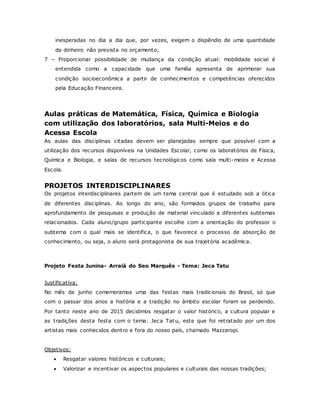inesperadas no dia a dia que, por vezes, exigem o dispêndio de uma quantidade
de dinheiro não prevista no orçamento;
7 – Proporcionar possibilidade de mudança da condição atual: mobilidade social é
entendida como a capacidade que uma família apresenta de aprimorar sua
condição socioeconômica a partir de conhecimentos e competências oferecidos
pela Educação Financeira.
Aulas práticas de Matemática, Física, Química e Biologia
com utilização dos laboratórios, sala Multi-Meios e do
Acessa Escola
As aulas das disciplinas citadas devem ser planejadas sempre que possível com a
utilização dos recursos disponíveis na Unidades Escolar, como os laboratórios de Física,
Química e Biologia, e salas de recursos tecnológicos como sala multi-meios e Acessa
Escola.
PROJETOS INTERDISCIPLINARES
Os projetos interdisciplinares partem de um tema central que é estudado sob a ótica
de diferentes disciplinas. Ao longo do ano, são formados grupos de trabalho para
aprofundamento de pesquisas e produção de material vinculado a diferentes subtemas
relacionados. Cada aluno/grupo participante escolhe com a orientação do professor o
subtema com o qual mais se identifica, o que favorece o processo de absorção de
conhecimento, ou seja, o aluno será protagonista de sua trajetória acadêmica.
Projeto Festa Junina- Arraiá do Seo Marquês - Tema: Jeca Tatu
Justificativa:
No mês de junho comemoramos uma das festas mais tradicionais do Brasil, só que
com o passar dos anos a história e a tradição no âmbito escolar foram se perdendo.
Por tanto neste ano de 2015 decidimos resgatar o valor histórico, a cultura popular e
as tradições desta festa com o tema: Jeca Tatu, este que foi retratado por um dos
artistas mais conhecidos dentro e fora do nosso país, chamado Mazzaropi.
Objetivos:
 Resgatar valores históricos e culturais;
 Valorizar e incentivar os aspectos populares e culturais das nossas tradições;
 