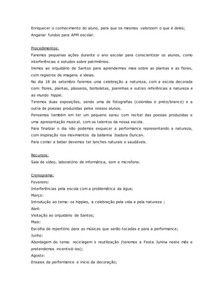 Enriquecer o conhecimento do aluno, para que os mesmos valorizem o que é deles;
Angariar fundos para APM escolar.
Procedimentos:
Faremos pequenas ações durante o ano escolar para conscientizar os alunos, como
interferências e estudos sobre patrimônios.
Iremos ao orquidário de Santos para aprendermos mais sobre as plantas e as flores,
com registros de imagens e ideias.
No dia 18 de setembro faremos uma celebração a natureza, com a escola decorada
com: flores, plantas, pássaros, borboletas, joaninhas e outras referências a natureza e
ao mundo hippie.
Teremos duas exposições, sendo uma de fotografias (coloridas e preto/branco) e a
outra de poesias produzidas pelos nossos alunos.
Pensamos também em ter um pequeno sarau com recital das poesias produzidas e
uma apresentação musical, com os talentos da nossa escola.
Para finalizar o dia não podemos esquecer a performance representando a natureza,
com inspiração nos movimentos da bailarina Isadora Duncan.
Para comer e beber devemos ter lanches naturais e saudáveis.
Recursos:
Sala de vídeo, laboratório de informática, som e microfone.
Cronograma:
Fevereiro:
Interferências pela escola com a problemática da água;
Março:
Introdução ao tema: os hippies, a celebração pela vida e pela natureza ;
Abril:
Visitação ao orquidário de Santos;
Maio:
Escolha de repertório para as músicas que serão tocadas e para a performance;
Junho:
Abordagem do tema: reciclagem x reutilização (teremos a Festa Junina neste mês e
pretendemos incentivá-los);
Agosto:
Ensaios da performance e início da decoração;
 