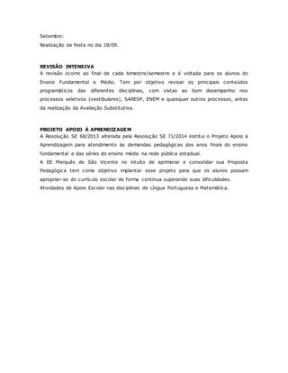 Setembro:
Realização da festa no dia 18/09.
REVISÃO INTENSIVA
A revisão ocorre ao final de cada bimestre/semestre e é voltada para os alunos do
Ensino Fundamental e Médio. Tem por objetivo revisar os principais conteúdos
programáticos das diferentes disciplinas, com vistas ao bom desempenho nos
processos seletivos (vestibulares), SARESP, ENEM e quaisquer outros processos, antes
da realização da Avaliação Substitutiva.
PROJETO APOIO À APRENDIZAGEM
A Resolução SE 68/2013 alterada pela Resolução SE 71/2014 institui o Projeto Apoio à
Aprendizagem para atendimento às demandas pedagógicas dos anos finais do ensino
fundamental e das séries do ensino médio na rede pública estadual.
A EE Marquês de São Vicente no intuito de aprimorar e consolidar sua Proposta
Pedagógica tem como objetivo implantar esse projeto para que os alunos possam
apropriar-se do currículo escolar de forma contínua superando suas dificuldades.
Atividades de Apoio Escolar nas disciplinas de Língua Portuguesa e Matemática.
 