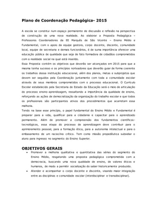 Plano de Coordenação Pedagógica- 2015
A escola se constitui num espaço permanente de discussão e reflexão na perspectiva
de construção de uma nova realidade. Ao elaborar a Proposta Pedagógica –
Professores Coordenadores da EE Marquês de São Vicente – Ensino Médio e
Fundamental, com o apoio da equipe gestora, corpo docente, discente, comunidade
local, equipe de secretaria e demais funcionários, é de suma importância oferecer uma
educação pública de qualidade que seja de fato formadora de cidadãos comprometidos
com a realidade social na qual está inserido.
Essa Proposta contém os objetivos que deverão ser alcançados em 2015 para que a
mesma tenha sucesso e os princípios norteadores que deverão guiar de forma coerente
os trabalhos dessa instituição educacional, além dos planos, metas e subprojetos que
devem ser seguidos pela Coordenação juntamente com toda a comunidade escolar
através de seus membros comprometidos com o processo educacional. O Currículo
Escolar estabelecido pela Secretaria de Estado da Educação será o meio de articulação
do processo ensino-aprendizagem, ressaltando a importância da qualidade de ensino,
reforçando as ações de democratização da organização do trabalho escolar e que todos
os profissionais são participantes ativos dos procedimentos que acarretam essa
melhoria.
Tendo na base esse princípio, o papel fundamental do Ensino Médio e Fundamental é
preparar para a vida, qualificar para a cidadania e capacitar para o aprendizado
permanente. Além de promover a compreensão dos fundamentos científicos-
tecnológicos, essa etapa do processo de aprendizagem deve contribuir para o
aprimoramento pessoal, para a formação ética, para a autonomia intelectual e para o
embasamento de um raciocínio crítico. Tem como missão propedêutica subsidiar o
aluno para ingresso no segmento do Ensino Superior.
OBJETIVOS GERAIS
 Promover a melhoria qualitativa e quantitativa das séries do segmento do
Ensino Médio, resgatando uma proposta pedagógica comprometida com a
democracia, buscando uma nova qualidade de ensino, de valores éticos e
humanos, de modo a permitir socialização do saber historicamente produzido.
 Atender e acompanhar o corpo docente e discente, visando maior integração
entre as disciplinas e comunidade escolar (interdisciplinar e transdisciplinar).
 