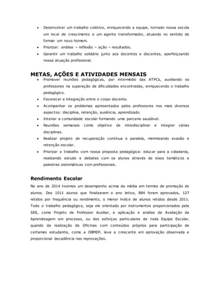  Desenvolver um trabalho coletivo, enriquecendo a equipe, tornado nossa escola
um local de crescimento e um agente transformador, atuando no sentido de
formar um novo homem.
 Priorizar: análise – reflexão – ação – resultados.
 Garantir um trabalho solidário junto aos docentes e discentes, aperfeiçoando
nossa atuação profissional.
METAS, AÇÕES E ATIVIDADES MENSAIS
 Promover reuniões pedagógicas, por intermédio das ATPCs, auxiliando os
professores na superação de dificuldades encontradas, enriquecendo o trabalho
pedagógico.
 Favorecer a integração entre o corpo docente.
 Acompanhar os problemas apresentados pelos professores nos mais diversos
aspectos: disciplina, retenção, ausência, aprendizado.
 Inteirar a comunidade escolar formando uma parceria saudável.
 Reuniões semanais como objetivo de interdisciplinar e integrar várias
disciplinas.
 Realizar projeto de recuperação contínua e paralela, minimizando evasão e
retenção escolar.
 Priorizar o trabalho com nossa proposta pedagógica: educar para a cidadania,
realizando estudo e debates com os alunos através de eixos temáticos e
palestras sistemáticas com profissionais.
Rendimento Escolar
No ano de 2014 tivemos um desempenho acima da média em termos de promoção de
alunos. Dos 1011 alunos que finalizaram o ano letivo, 884 foram aprovados, 127
retidos por frequência ou rendimento, o menor índice de alunos retidos desde 2011.
Todo o trabalho pedagógico, seja ele orientado por instrumentos proporcionados pela
SEE, como Projeto de Professor Auxiliar, e aplicação e análise de Avaliação da
Aprendizagem em processo, ou dos esforços particulares de toda Equipe Escolar,
quando da realização de Oficinas com conteúdos próprios para participação de
certames estudantis, como a OBMEP, leva a crescente em aprovação observada e
proporcional decadência nas reprovações.
 