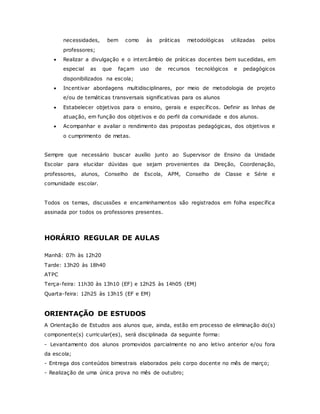 necessidades, bem como às práticas metodológicas utilizadas pelos
professores;
 Realizar a divulgação e o intercâmbio de práticas docentes bem sucedidas, em
especial as que façam uso de recursos tecnológicos e pedagógicos
disponibilizados na escola;
 Incentivar abordagens multidisciplinares, por meio de metodologia de projeto
e/ou de temáticas transversais significativas para os alunos
 Estabelecer objetivos para o ensino, gerais e específicos. Definir as linhas de
atuação, em função dos objetivos e do perfil da comunidade e dos alunos.
 Acompanhar e avaliar o rendimento das propostas pedagógicas, dos objetivos e
o cumprimento de metas.
Sempre que necessário buscar auxílio junto ao Supervisor de Ensino da Unidade
Escolar para elucidar dúvidas que sejam provenientes da Direção, Coordenação,
professores, alunos, Conselho de Escola, APM, Conselho de Classe e Série e
comunidade escolar.
Todos os temas, discussões e encaminhamentos são registrados em folha específica
assinada por todos os professores presentes.
HORÁRIO REGULAR DE AULAS
Manhã: 07h às 12h20
Tarde: 13h20 às 18h40
ATPC
Terça-feira: 11h30 às 13h10 (EF) e 12h25 às 14h05 (EM)
Quarta-feira: 12h25 às 13h15 (EF e EM)
ORIENTAÇÃO DE ESTUDOS
A Orientação de Estudos aos alunos que, ainda, estão em processo de eliminação do(s)
componente(s) curricular(es), será disciplinada da seguinte forma:
- Levantamento dos alunos promovidos parcialmente no ano letivo anterior e/ou fora
da escola;
- Entrega dos conteúdos bimestrais elaborados pelo corpo docente no mês de março;
- Realização de uma única prova no mês de outubro;
 