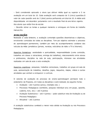 - Será considerado aprovado o aluno que obtiver média igual ou superior a 5 na
avaliação em um total de 10. Cada avaliação será composta de 5 (cinco) questões.O
valor de cada questão será de 2 (dois) pontos perfazendo um total de 10. A média será
disponibilizada em dezembro juntamente com o resultado final do ano letivo vigente.
Aos alunos que estão fora da escola:
- Deverão retirar os temas a qualquer momento e entregues em forma de trabalho
manuscrito.
AVALIAÇÃO
Realizada a cada bimestre, a avaliação contempla questões dissertativas e objetivas,
envolvendo conteúdos de todas as disciplinas. Tem por objetivo estimular o processo
de aprendizagem permanente, também por meio do acompanhamento cotidiano dos
veículos da mídia jornalística (jornais, revistas, noticiários de rádio e TV e Internet).
Aspectos formativos: assiduidade e pontualidade, responsabilidade (como conteúdo,
trabalhos em classe e extraclasse, entrega de trabalhos), relacionamento entre alunos
e professores, disciplina na sala de aula, participação, interesse nas atividades
realizadas em sala de aula e auto-avaliação.
Aspectos cognitivos: pesquisas, trabalhos extraclasse, trabalhos em grupo em sala de
aula, apresentação de trabalhos, desafios, jogos, maquetes, mapas, vídeos e outras
atividades que venham a enriquecer o currículo.
O sistema de avaliação do processo de ensino-aprendizagem permeará todo o
andamento da Proposta, em todas as disciplinas e será realizado da seguinte forma:
 Avaliação – até 4 pontos (prova, chamada oral, )
 Processos Pedagógicos (seminário, pesquisa individual e/ou em grupo, apostila,
caderno, livro, etc) – até 4 pontos
 Avaliação Substitutiva – até 4 pontos – pode substituir nota de Avaliação ou de
Processo Pedagógico
 Atitudinal – até 2 pontos
A avaliação substitutiva cambiará a menor nota obtida na Avaliação ou nos Processos
Pedagógicos
 