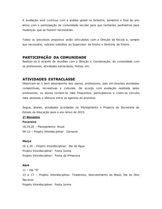 A avaliação será contínua com a análise global no bimestre, semestre e final do ano
letivo com a participação da comunidade escolar para que tenhamos parâmetros para
mudanças que se fizerem necessárias.
Todos os processos propostos serão articulados com a Direção da Escola e, sempre
que necessário, solicitar subsídios ao Supervisor de Ensino e Diretoria de Ensino.
PARTICIPAÇÃO DA COMUNIDADE
Realizar-se-á através de reuniões com a Direção e Coordenação, da comunidade com
os professores, atividades extraclasse, festas, etc.
ATIVIDADES EXTRACLASSE
Observam-se o bom desempenho dos alunos, professores, pais em diversas atividades
competitivas, recreativas e culturais. De acordo com avaliação realizada pelos
professores, os alunos tornam-se mais frequentes, participativos e criam-se vínculos
mais pessoais e afetivos entre os agentes do processo.
Segue, abaixo, atividades acordadas no Planejamento e Projetos da Secretaria de
Estado da Educação para o ano letivo de 2015:
1º Bimestre
Fevereiro
18,19,20 – Planejamento Anual
09-13 – Projeto Interdisciplinar: Carnaval
Março
16 a 20 – Projeto Interdisciplinar: Dia da Água
Projeto Interdisciplinar: Festa Junina
Projeto Interdisciplinar: Festa da Primavera
Abril
11 – Dia “D”
13 a 17 – Projeto Interdisciplinar: Tiradentes, Descobrimento do Brasil, Dia do Hino
Nacional
Projeto Interdisciplinar: Festa Junina
 
