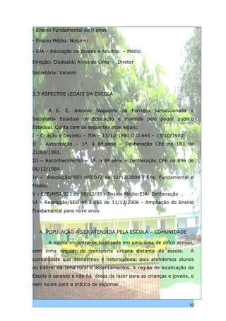 - Ensino Fundamental de 9 anos

- Ensino Médio: Noturno

- EJA – Educação de Jovens e Adultos: – Médio.

Direção: Clodoaldo Alves de Lima - Diretor

Secretária: Vaneza



3.3 ASPECTOS LEGAIS DA ESCOLA


         A   E.   E.   Antônio   Nogueira   da   Fonseca   jurisdicionada   à
Secretaria Estadual de Educação e mantida pelo poder publico
Estadual. Conta com os seguintes atos legais:
I – Criação e Decreto – 706 – 13/10/1980 D.O.445 – 13/10/1980
II – Autorização – 1ª. à 8ª.série – Deliberação CEE no 183 de
21/08/1981.
III – Reconhecimento – 1ª. à 8ª.série – Deliberação CEE no 896 de
06/12/1984
IV –   Resolução/SED nº2.072 de 22/12/2006 ( Ens. Fundamental e
Médio)
V - CEE/MS7.923 de 08/12/05 - Ensino Médio-EJA- Deliberação .
VI – Resolução/SED nº 2.055 de 11/12/2006 - Ampliação do Ensino
Fundamental para nove anos



  4. POPULAÇÃO A SER ATENDIDA PELA ESCOLA – COMUNIDADE

         A escola encontra-se localizada em uma área de difícil acesso,
com linha regular de transporte urbana distante da escola.                  A
comunidade que atendemos é heterogênea, pois atendemos alunos
do bairro, da zona rural e assentamentos. A região de localização da
Escola é carente e não há áreas de lazer para as crianças e jovens, e
nem locais para a prática de esportes



                                                                            10
 