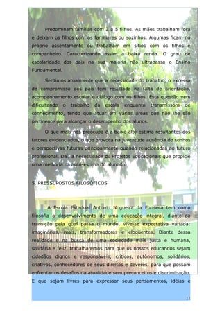 Predominam famílias com 2 a 5 filhos. As mães trabalham fora
e deixam os filhos com os familiares ou sozinhos. Algumas ficam no
próprio assentamento ou trabalham em sítios com os filhos e
companheiro. Caracterizando assim a baixa renda. O grau de
escolaridade dos pais na sua maioria não ultrapassa o Ensino
Fundamental.

      Sentimos atualmente que a necessidade do trabalho, o excesso
de compromisso dos pais tem resultado na falta de orientação,
acompanhamento escolar e diálogo com os filhos. Esta questão vem
dificultando   o   trabalho   da   escola   enquanto   transmissora   de
conhecimento, tendo que atuar em várias áreas que não lhe são
pertinente para alcançar o desempenho dos alunos.

      O que mais nos preocupa é a baixo alto-estima resultantes dos
fatores evidenciados, o que provoca na juventude ausência de sonhos
e perspectivas futuras principalmente quando relacionadas ao futuro
profissional. Daí, a necessidade de Projetos Educacionais que propicie
uma melhoria na auto-estima do alunado.



5. PRESSUPOSTOS FILOSÓFICOS




       A Escola Estadual Antonio Nogueira da Fonseca tem como
filosofia o desenvolvimento de uma educação integral, diante da
transição pela qual passa o mundo, vive-se expectativa variada:
imaginárias, reais, transformadoras e eloqüentes. Diante dessa
realidade e na busca de uma sociedade mais justa e humana,
solidária e feliz, trabalharemos para que os nossos educandos sejam
cidadãos dignos e responsáveis; críticos, autônomos, solidários,
criativos, conhecedores de seus direitos e deveres, para que possam
enfrentar os desafios da atualidade sem preconceitos e discriminação.
E que sejam livres para expressar seus pensamentos, idéias e


                                                                      11
 