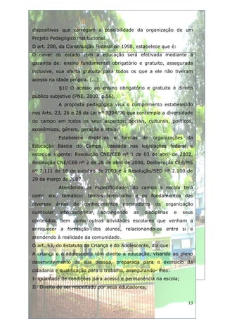 dispositivos que carregam a possibilidade da organização de um
Projeto Pedagógico institucional.
O art. 208, da Constituição Federal de 1998, estabelece que é:
O dever do estado com a educação será efetivada mediante a
garantia de: ensino fundamental obrigatório e gratuito, assegurada
inclusive, sua oferta gratuita para todos os que a ele não tiveram
acesso na idade própria. (...)
              §10 O acesso ao ensino obrigatório e gratuito é direito
público subjetivo (PNE, 2000, p.56).
              A proposta pedagógica visa o cumprimento estabelecido
nos Arts. 23, 26 e 28 da Lei nº 9394/96 que contempla a diversidade
do campo em todos os seus aspectos: sociais, culturais, políticos,
econômicos, gênero, geração e etnia.
              Estabelece    diretrizes   e   formas   de   organizações    da
Educação Básica do Campo, baseada nas legislações federal e
estadual vigente: Resolução CNE/CEB nº 1 de 03 de abril de 2002,
Resolução CNE/CEB nº 2 de 28 de abril de 2008, Deliberação CEE/MS
nº 7.111 de 16 de outubro de 2003 e a Resolução/SED nº 2.100 de
29 de março de 2007.
              Atendendo as especificidades do campo a escola terá
como eixo temático: terra-vida-trabalho e os fundamentos das
diversas     áreas   de    conhecimentos     norteadores   da   organização
curricular    interdisciplinar,   abrangendo     as   disciplinas   e     seus
conteúdos, bem como outras atividades escolares que venham a
enriquecer a formação dos alunos, relacionando-os entre si e
atendendo à realidade da comunidade.
O art. 53, do Estatuto da Criança e do Adolescente, diz que:
A criança e o adolescente têm direito a educação, visando ao pleno
desenvolvimento de sua pessoa, preparada para o exercício da
cidadania e qualificação para o trabalho, assegurando- lhes:
I- igualdade de condições para acesso e permanência na escola;
II- Direito de ser respeitado por seus educadores;


                                                                            13
 