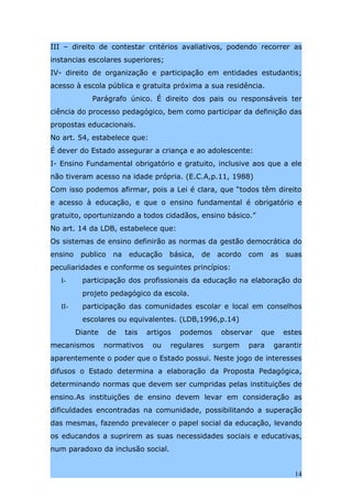 III – direito de contestar critérios avaliativos, podendo recorrer as
instancias escolares superiores;
IV- direito de organização e participação em entidades estudantis;
acesso à escola pública e gratuita próxima a sua residência.
             Parágrafo único. É direito dos pais ou responsáveis ter
ciência do processo pedagógico, bem como participar da definição das
propostas educacionais.
No art. 54, estabelece que:
É dever do Estado assegurar a criança e ao adolescente:
I- Ensino Fundamental obrigatório e gratuito, inclusive aos que a ele
não tiveram acesso na idade própria. (E.C.A,p.11, 1988)
Com isso podemos afirmar, pois a Lei é clara, que “todos têm direito
e acesso à educação, e que o ensino fundamental é obrigatório e
gratuito, oportunizando a todos cidadãos, ensino básico.”
No art. 14 da LDB, estabelece que:
Os sistemas de ensino definirão as normas da gestão democrática do
ensino    publico    na    educação    básica,   de    acordo   com    as   suas
peculiaridades e conforme os seguintes princípios:
  I-      participação dos profissionais da educação na elaboração do
          projeto pedagógico da escola.
  II-     participação das comunidades escolar e local em conselhos
          escolares ou equivalentes. (LDB,1996,p.14)
         Diante     de    tais   artigos   podemos     observar    que      estes
mecanismos        normativos      ou   regulares      surgem    para   garantir
aparentemente o poder que o Estado possui. Neste jogo de interesses
difusos o Estado determina a elaboração da Proposta Pedagógica,
determinando normas que devem ser cumpridas pelas instituições de
ensino.As instituições de ensino devem levar em consideração as
dificuldades encontradas na comunidade, possibilitando a superação
das mesmas, fazendo prevalecer o papel social da educação, levando
os educandos a suprirem as suas necessidades sociais e educativas,
num paradoxo da inclusão social.


                                                                               14
 