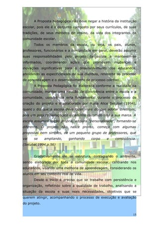 A Proposta Pedagógica não deve negar a história da instituição
escolar, pois ele é o conjunto composto por seus currículos, de suas
tradições, de seus métodos de ensino, da vida dos integrantes da
comunidade escolar.
      Todos os membros da escola, ou seja, os pais, alunos,
professores, funcionários e a comunidade em geral, deverão assumir
suas responsabilidades pelo projeto da escola e manterem-se
informados,   coordenando   ações      que    promovam   mudanças   e
inovações significativas para o desenvolvimento dos educandos,
atendendo as especificidades de sua clientela, referente ao processo
de aprendizagem e o desenvolvimento do processo coletivo.
      A Proposta Pedagógica foi elaborada conforme a realidade da
comunidade, manter uma relação de convivência entre a escola e a
comunidade, convivência esta fundamental durante o processo de
criação do projeto e é colaborada por Maria Alice Setubal (1994),
quando diz que:a escola deve fazer mais do que adotar diretrizes,
pois um projeto pedagógico o caminho escolhido terá a sua marca. A
escola assumirá feição própria, adquira “personalidade”, tornando-se
diferente. O projeto não nasce pronto, começa com algumas
propostas bem simples, de um pequeno grupo de professores, que
vai    se     ampliando,    ganhando         corpo   e   consistência.
(Setubal,1994,p.56)


      Gradativamente ele se estrutura, contagiando o ambiente,
sendo elaborado por toda a comunidade escolar, centrando nos
educandos, visando uma melhoria de aprendizagem, considerando os
alunos em seu contexto real de vida.
      Desde o inicio é preciso que se trabalhe com persistência e
organização, refletindo sobre a qualidade de trabalho, analisando a
situação da escola e suas reais necessidades, objetivos que se
querem atingir, acompanhando o processo de execução e avaliação
do projeto.


                                                                    15
 