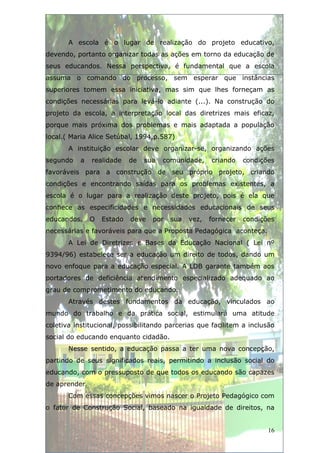 A escola é o lugar de realização do projeto educativo,
devendo, portanto organizar todas as ações em torno da educação de
seus educandos. Nessa perspectiva, é fundamental que a escola
assuma o comando do processo, sem esperar que instâncias
superiores tomem essa iniciativa, mas sim que lhes forneçam as
condições necessárias para levá-lo adiante (...). Na construção do
projeto da escola, a interpretação local das diretrizes mais eficaz,
porque mais próxima dos problemas e mais adaptada a população
local.( Maria Alice Setúbal, 1994,p.587)
       A instituição escolar deve organizar-se, organizando ações
segundo    a   realidade    de   sua   comunidade,    criando    condições
favoráveis para a construção de seu próprio projeto, criando
condições e encontrando saídas para os problemas existentes, a
escola é o lugar para a realização deste projeto, pois é ela que
conhece as especificidades e necessidades educacionais de seus
educandos.     O   Estado   deve   por   sua   vez,   fornecer   condições
necessárias e favoráveis para que a Proposta Pedagógica aconteça.
       A Lei de Diretrizes e Bases da Educação Nacional ( Lei nº
9394/96) estabelece ser a educação um direito de todos, dando um
novo enfoque para a educação especial. A LDB garante também aos
portadores de deficiência atendimento especializado adequado ao
grau de comprometimento do educando.
       Através destes fundamentos da educação, vinculados ao
mundo do trabalho e da prática social, estimulará uma atitude
coletiva institucional, possibilitando parcerias que facilitem a inclusão
social do educando enquanto cidadão.
       Nesse sentido, a educação passa a ter uma nova concepção,
partindo de seus significados reais, permitindo a inclusão social do
educando, com o pressuposto de que todos os educando são capazes
de aprender.
       Com essas concepções vimos nascer o Projeto Pedagógico com
o fator de Construção Social, baseado na igualdade de direitos, na


                                                                        16
 