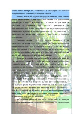 escola como espaço de socialização e integração do indivíduo
independente de sua condição histórica e social.
      Porém, apesar do Projeto Pedagógico tornar-se tema comum,
poucos sabem sobre seu real significado e sobre suas possibilidades
de execução. A Nova LDB em seu art. 12, inciso I diz que, deve ser
elaborada      e      executada       uma       proposta     pedagógica       nos
estabelecimentos de ensino, porém embora o projeto pedagógico seja
apresentado legalmente na comunidade escolar, ele deverá ser um
mecanismo de ajuste que buscaria corrigir “erros e fracassos”
educacionais.
      Segundo         Osório   (1999),      o   Projeto    Pedagógico     é   um
mecanismo de ajuste que busca corrigir distorções educacionais,
acobertadas ou não, que provocaram, provocam uma inversão dos
propósitos reais do processo ensino aprendizagem, principalmente no
que tange as relações entre teoria e prática, mas essencialmente ao
sentido de escolaridade na vida de cada cidadão.
      Levando em conta essa consideração o projeto não pode ser
visto como um simples documento que contenha uma razão única e
verdadeira para todos os males da prática escolar, mas sim como
processo que contenha um modelo didático, usado como instrumento
para solucionar os problemas existentes, pois sempre existirão
problemas novos que exigirão soluções novas.
      É     preciso    reestruturar    as   práticas      pedagógicas,   com   a
preocupação de transformar a educação. A Proposta Pedagógica não
poderá ser definida pelo colegiado, ou pelo corpo administrativo, ou
por qualquer grupo de professores e técnicos. Ela deve ser fruto de
um grupo “macro”, formado por diferentes níveis e segmentos da
comunidade escolar, envolvidos no processo de ensino aprendizagem,
tendo como ideal a formação do educando, repensando e redefinindo
os caminhos e os papéis da nova escola.
      Os objetivos propostos nos PCNs concretizam as intenções
educativas em termos de capacidades que devem ser desenvolvidas


                                                                               17
 