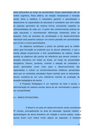 pelos educandos ao longo da escolaridade. Essas capacidades são de
ordem cognitiva, física afetiva, de relação interpessoal e inserção
social, ética e estética, é necessário garantir o aprendizado e
desenvolver as capacidades do educando é considerar que nem todas
as pessoas aprendem da mesma forma, precisando respeitar as
individualidades de cada um. A partir dos conhecimentos prévios de
cada educando e reconhecendo diferenças existentes entre as
pessoas, fruto do processo de socialização e do desenvolvimento
individual será possível conduzir um ensino pautado em aprendizados
que sirvam a novos aprendizados.
        Os objetivos constituem o ponto de partida para se refletir
sobre qual formação se pretende que os alunos obtenham, o que a
escola deseja proporcionar e tem possibilidades de realizar. Nesse
sentido os objetivos são pontos de referência que devem orientar a
atuação educativa em todas as áreas, ao longo da escolaridade
obrigatória. Devem, portanto, orientar a seleção de conteúdos a
serem    aprendidos   como   meio   para   o   desenvolvimento   das
capacidades e indicar os encaminhamentos didáticos apropriados
para que os conteúdos estudados façam sentido para os educandos,
devem constituir-se em uma referência indireta de avaliação da
atuação pedagógica da escola. .
        A Proposta Pedagógica é um repensar de toda a escola, a
administração do sistema escolar deixa de ser centralizado e passa a
ser compartilhada


6.1 MARCO SITUACIONAL




             O Brasil é um país em desenvolvimento ainda considerado
3º mundo, principalmente na área de educação. Quando medem a
aprendizagem do aluno brasileiro em relação a outros países, nossos
alunos ficam num índice muito abaixo do esperado. E tentando


                                                                  18
 