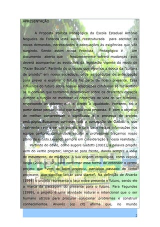 APRESENTAÇÃO


       A Proposta Política Pedagógica da Escola Estadual Antônio
Nogueira da Fonseca está sendo reestruturada         para atender as
novas demandas, necessidades e adequações às exigências que vão
surgindo. Sendo assim nossa Proposta           Pedagógica é       um
documento    aberto que     freqüentemente sofrerá mudanças       pois
deverá acompanhar as evoluções da legislação vigente do modo de
“Fazer Escola”. Partindo do princípio que vivemos a época da "cultura
de projeto" em nossa sociedade, onde as condutas de antecipação
para prever e explorar o futuro faz parte de nosso presente. Essa
influência do futuro sobre nossas adaptações cotidianas só faz sentido
se o domínio que tentamos desenvolver sobre os diferentes espaços
cumpre a função de melhorar as condições de vida do ser humano.
respeitando as diferenças e o direito à igualdade. Portanto, foi a
partir desse pensar inicial que surgiu esta proposta. E com o objetivo
de melhor compreender o significado e o processo do projeto
pedagógico.Buscamos conhecer sob a concepção de Gadotti o que
realmente vem a ser um projeto e com base nessas infomações nós
equipe gestora, comunidade escolar e professores traçamos nosso
plano de estudo.Levando sempre em consideração a nossa realidade.
    Partindo do óbvio, como sugere Gadotti (2001), a palavra projeto
vem do verbo projetar, lançar-se para frente, dando sempre a idéia
de movimento, de mudança. A sua origem etimológica, como explica
Veiga (2001, p. 12), vem confirmar essa forma de entender o termo
projeto que "vem do latim projectu, particípio passado do verbo
projecere, que significa lançar para diante". Na definição de Alvaréz
(1998) o projeto representa o laço entre presente e futuro, sendo ele
a marca da passagem do presente para o futuro. Para Fagundes
(1999), o projeto é uma atividade natural e intencional que o ser
humano uti1iza para procurar solucionar problemas e construir
conhecimentos.    Alvaréz   (op    cit)   afirma   que,   no   mundo


                                                                     2
 