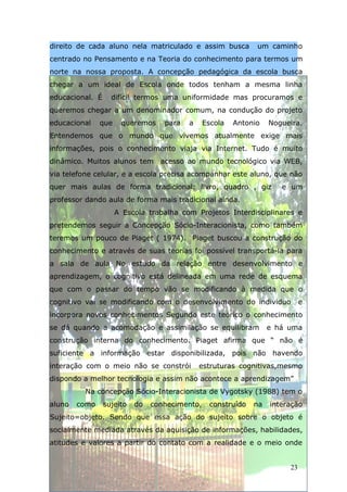 direito de cada aluno nela matriculado e assim busca           um caminho
centrado no Pensamento e na Teoria do conhecimento para termos um
norte na nossa proposta. A concepção pedagógica da escola busca
chegar a um ideal de Escola onde todos tenham a mesma linha
educacional. É     difícil termos uma uniformidade mas procuramos e
queremos chegar a um denominador comum, na condução do projeto
educacional    que    queremos     para   a     Escola   Antonio   Nogueira.
Entendemos que o mundo que vivemos atualmente exige mais
informações, pois o conhecimento viaja via Internet. Tudo é muito
dinâmico. Muitos alunos tem acesso ao mundo tecnológico via WEB,
via telefone celular, e a escola precisa acompanhar este aluno, que não
quer mais aulas de forma tradicional: livro, quadro , giz             e um
professor dando aula de forma mais tradicional ainda.
                     A Escola trabalha com Projetos Interdisciplinares e
pretendemos seguir a Concepção Sócio-Interacionista, como também
teremos um pouco de Piaget ( 1974). Piaget buscou a construção do
conhecimento e através de suas teorias foi possível transportá-la para
a sala de aula No estudo da relação entre desenvolvimento e
aprendizagem, o cognitivo está delineada em uma rede de esquema
que com o passar do tempo vão se modificando à medida que o
cognitivo vai se modificando com o desenvolvimento do individuo              e
incorpora novos conhecimentos Segundo este teórico o conhecimento
se dá quando a acomodação e assimilação se equilibram              e há uma
construção interna do conhecimento. Piaget afirma que “ não é
suficiente a informação estar disponibilizada, pois não havendo
interação com o meio não se constrói          estruturas cognitivas,mesmo
dispondo a melhor tecnologia e assim não acontece a aprendizagem”
          Na concepção Sócio-Interacionista de Vygotsky (1988) tem o
aluno   como     sujeito   do   conhecimento,    construído   na   interação
Sujeito=objeto. Sendo que essa ação do sujeito sobre o objeto é
socialmente mediada através da aquisição de informações, habilidades,
atitudes e valores a partir do contato com a realidade e o meio onde


                                                                        23
 