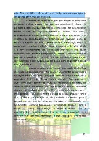 está. Neste sentido, o aluno não deve receber apenas informação ou
ser apenas ativo, mas ser interativo.
            As teorias são importantes, pois possibilitam os professores
da nossa unidade escolar direcionar seu planejamento dentro da
proposta pedagógica que estamos reestruturando. Na aprendizagem
escolar   existem   os       seguintes    elementos      centrais,   para   que     o
desenvolvimento escolar seja um sucesso: o aluno, o professor e as
situações de aprendizagem. As dinâmicas que envolvem o ato de
ensinar e aprender partindo do reconhecimento da evolução cognitiva
do homem, e explicar a relação entre o conhecimento pré-existente
e o novo conhecimento são informações importantes que devem
direcionar todo trabalho pedagógico da escola. Conhecer como se
processa a aprendizagem, o ensino e o que influencia a aprendizagem
são essenciais à escola, para que ela possa planejar pensar a escola
com objetividade.
               Estamos buscando assim buscar uma escola ideal, eficaz
alicerçada no conhecimento.          No Ensino Fundamental buscaremos a
formação básica do aluno enquanto cidadão, desenvolvendo-o a
capacidade de interagir, de participar e aprender. Queremos que o
aluno tenha pleno domínio da leitura, da interpretação dos fatos, das
idéias e conseqüentemente que seja capaz de resolver problemas
simples que envolvem o raciocínio lógico partindo do simples para o
mais complexo. No Ensino Médio é papel da escola preparar para a
vida, qualificar para o exercício da cidadania e capacitar para o
aprendizado permanente, além de promover a compreensão dos
fundamentos     científico-tecnológicos,         preparando     também      para    o
mundo do trabalho. Na Educação de Jovens e Adultos todos os
conhecimentos       que       o   aluno   traz    deve    ser   aproveitado    ,    e
complementar com mais informação , dando base para continuidade
dos estudos.             .




                                                                               24
 