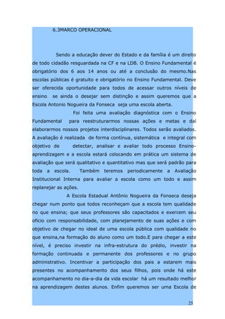 6.3MARCO OPERACIONAL




            Sendo a educação dever do Estado e da família é um direito
de todo cidadão resguardada na CF e na LDB. O Ensino Fundamental é
obrigatório dos 6 aos 14 anos ou até a conclusão do mesmo.Nas
escolas públicas é gratuito e obrigatório no Ensino Fundamental. Deve
ser oferecida oportunidade para todos de acessar outros níveis de
ensino     se ainda o desejar sem distinção e assim queremos que a
Escola Antonio Nogueira da Fonseca seja uma escola aberta.
                     Foi feita uma avaliação diagnóstica com o Ensino
Fundamental      para reestruturarmos nossas ações e metas e daí
elaborarmos nossos projetos interdisciplinares. Todos serão avaliados.
A avaliação é realizada de forma contínua, sistemática e integral com
objetivo de          detectar, analisar e avaliar todo processo Ensino-
aprendizagem e a escola estará colocando em prática um sistema de
avaliação que será qualitativo e quantitativo mas que será padrão para
toda   a   escola.     Também    teremos   periodicamente   a   Avaliação
Institucional Interna para avaliar a escola como um todo e assim
replanejar as ações.
                A Escola Estadual Antônio Nogueira da Fonseca deseja
chegar num ponto que todos reconheçam que a escola tem qualidade
no que ensina; que seus professores são capacitados e exercem seu
oficio com responsabilidade, com planejamento de suas ações e com
objetivo de chegar no ideal de uma escola pública com qualidade no
que ensina,na formação do aluno como um todo.E para chegar a este
nível, é preciso investir na infra-estrutura do prédio, investir na
formação continuada e permanente dos professores e no grupo
administrativo. Incentivar a participação dos pais a estarem mais
presentes no acompanhamento dos seus filhos, pois onde há este
acompanhamento no dia-a-dia da vida escolar há um resultado melhor
na aprendizagem destes alunos. Enfim queremos ser uma Escola de


                                                                     25
 