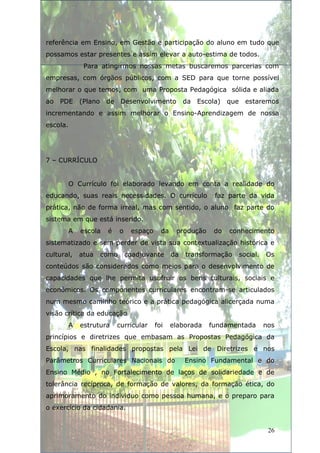 referência em Ensino, em Gestão e participação do aluno em tudo que
possamos estar presentes e assim elevar a auto-estima de todos.
               Para atingirmos nossas metas buscaremos parcerias com
empresas, com órgãos públicos, com a SED para que torne possível
melhorar o que temos, com uma Proposta Pedagógica sólida e aliada
ao PDE        (Plano    de Desenvolvimento              da Escola) que estaremos
incrementando e assim melhorar o Ensino-Aprendizagem de nossa
escola.




7 – CURRÍCULO


          O Currículo foi elaborado levando em conta a realidade do
educando, suas reais necessidades. O currículo                  faz parte da vida
prática, não de forma irreal, mas com sentido, o aluno faz parte do
sistema em que está inserido.
          A   escola    é     o    espaço     da    produção    do   conhecimento
sistematizado e sem perder de vista sua contextualização histórica e
cultural,     atua     como       coadjuvante      da   transformação   social.   Os
conteúdos são considerados como meios para o desenvolvimento de
capacidades que lhe permita usufruir os bens culturais, sociais e
econômicos. Os componentes curriculares encontram-se articulados
num mesmo caminho teórico e a prática pedagógica alicerçada numa
visão crítica da educação
          A   estrutura     curricular      foi    elaborada   fundamentada       nos
princípios e diretrizes que embasam as Propostas Pedagógica da
Escola, nas finalidades propostas pela Lei de Diretrizes e nos
Parâmetros Curriculares Nacionais do                    Ensino Fundamental e do
Ensino Médio , no Fortalecimento de laços de solidariedade e de
tolerância recíproca, de formação de valores, da formação ética, do
aprimoramento do individuo como pessoa humana, e o preparo para
o exercício da cidadania.


                                                                                   26
 