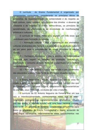 O currículo        do Ensino   Fundamental    é organizado por
componentes curriculares, considerando os princípios éticos da
autonomia, da responsabilidade, da solidariedade e do respeito ao
bem comum, como também, os princípios dos direitos e deveres da
cidadania e do respeito      á ordem democráticas, os princípios da
sensibilidade, da criatividade e da diversidade de manifestações
artísticas e culturais.
       O currículo do Ensino Médio será pautado em três eixos que
contribuem para formação do cidadão:
       I – Formação cultural – visa à apropriação dos elementos
culturais produzidos pelo homem e à consciência da produção cultural
de um povo para a compreensão de novos princípios e valores
sociais;
       II – Formação Econômica – visa o domínio de fundamentos
históricos   que   regem    as   relações   de   produção,   distribuição,
acumulação e consumo de bens materiais e espirituais na sociedade
contemporânea;
       III – Formação Política – visa à intervenção e posicionamento
dos educandos e educadores frente às diferentes situações sociais.


       O Ensino Médio-EJA _ Projeto Experimental        em 02 anos foi
criado a partir da necessidade da continuidade dos estudos dos que
não tiveram acesso na idade própria, considerando as características
do alunado, seus interesses, condições de vida e trabalho.
       O currículo da EE Antonio Nogueira da Fonseca traz em sua
raiz a interdisciplinaridade, conhecimentos estes que se inter-
relacionam, contrastam-se, complementam-se, ampliam-se, influem
uns nos outros, a unidade escolar terá uma base nacional comum,
trata-se de um conjunto de matérias consideradas obrigatórias para
todos os educandos do Ensino Fundamental e Médio, acrescido de
uma língua estrangeira, relacionando-se estes conhecimentos nas




                                                                       27
 